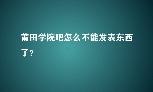 莆田学院吧怎么不能发表东西了？