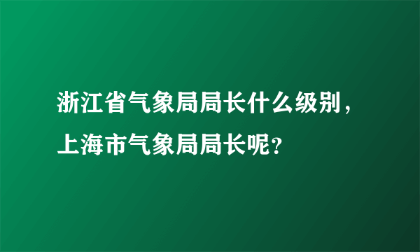 浙江省气象局局长什么级别，上海市气象局局长呢？