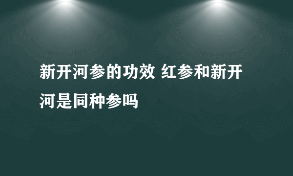 新开河参的功效 红参和新开河是同种参吗