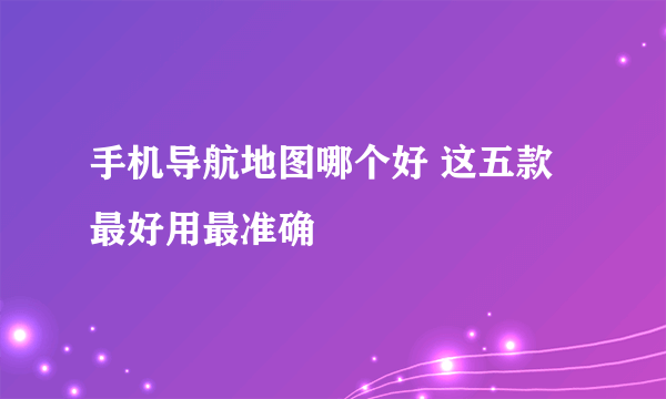 手机导航地图哪个好 这五款最好用最准确