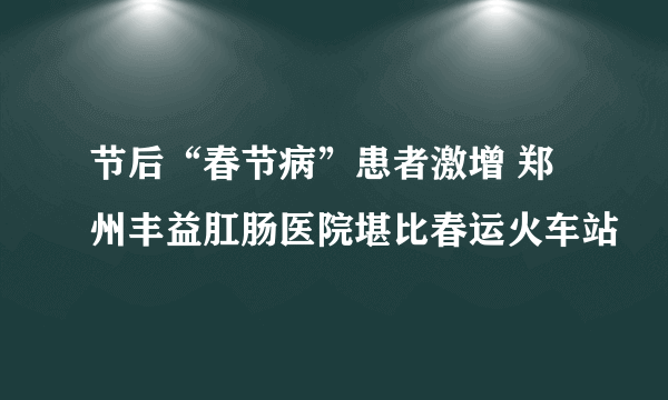 节后“春节病”患者激增 郑州丰益肛肠医院堪比春运火车站