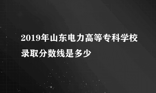 2019年山东电力高等专科学校录取分数线是多少