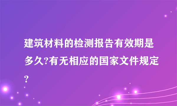 建筑材料的检测报告有效期是多久?有无相应的国家文件规定？