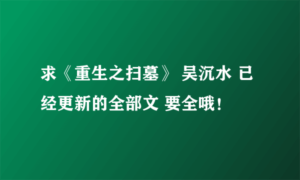 求《重生之扫墓》 吴沉水 已经更新的全部文 要全哦！