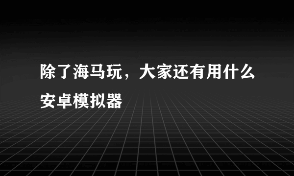 除了海马玩，大家还有用什么安卓模拟器