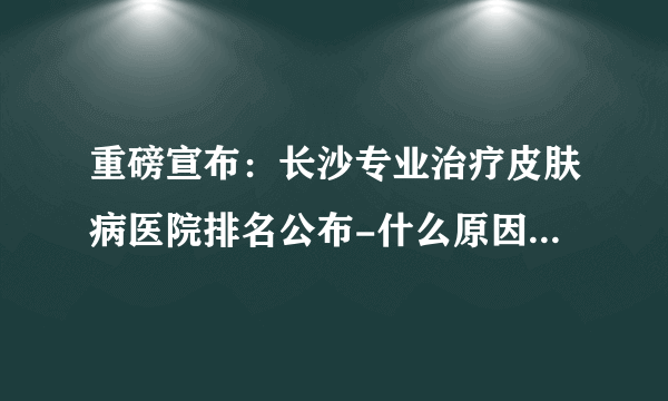 重磅宣布：长沙专业治疗皮肤病医院排名公布-什么原因会导致脱发?