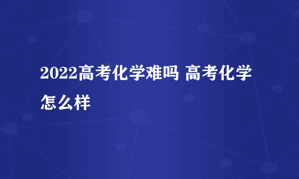 2022高考化学难吗 高考化学怎么样