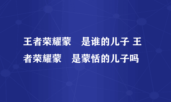 王者荣耀蒙犽是谁的儿子 王者荣耀蒙犽是蒙恬的儿子吗