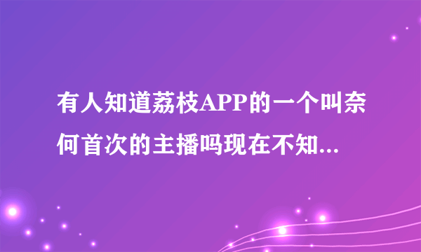 有人知道荔枝APP的一个叫奈何首次的主播吗现在不知道去哪了？