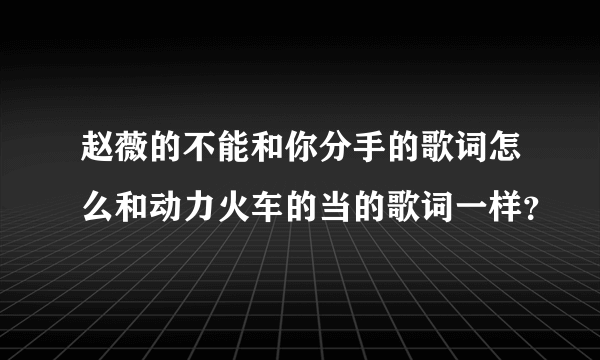 赵薇的不能和你分手的歌词怎么和动力火车的当的歌词一样？