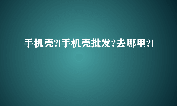 手机壳?|手机壳批发?去哪里?|