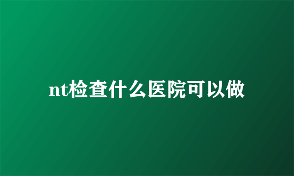 nt检查什么医院可以做