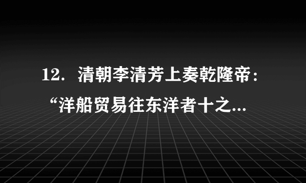 12．清朝李清芳上奏乾隆帝：“洋船贸易往东洋者十之一，往南洋者十之九，凡江浙闽广四省海关税银多出于此，一加禁遏，则四省海关税额必至亏缺，每年统计不下数十万，其有损于国帑（府库里的钱财）”这反映出（　　）A．乾隆放弃重农抑商政策   B．江浙闽广四省财政闲难C．东南沿海倭寇日益猖獗   D．闭关锁国政策受到质疑