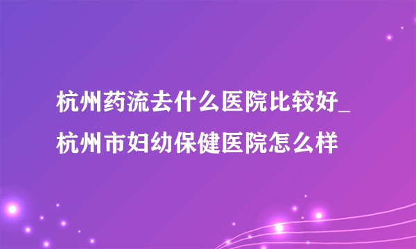 杭州药流去什么医院比较好_杭州市妇幼保健医院怎么样