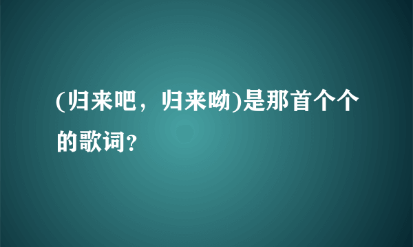 (归来吧，归来呦)是那首个个的歌词？