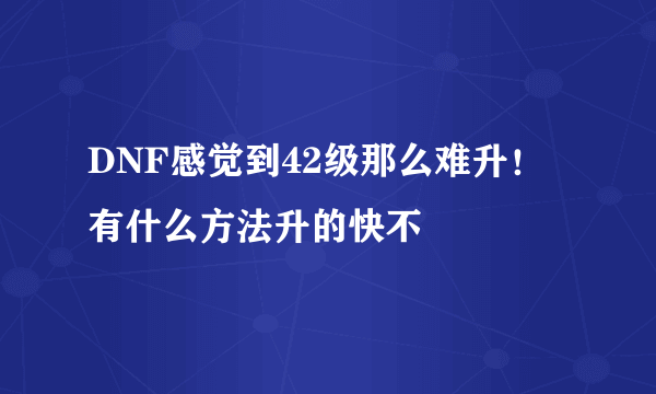 DNF感觉到42级那么难升！有什么方法升的快不