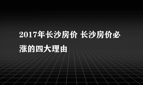 2017年长沙房价 长沙房价必涨的四大理由