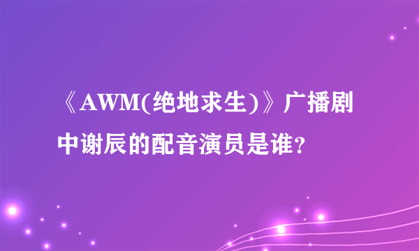 《AWM(绝地求生)》广播剧中谢辰的配音演员是谁？