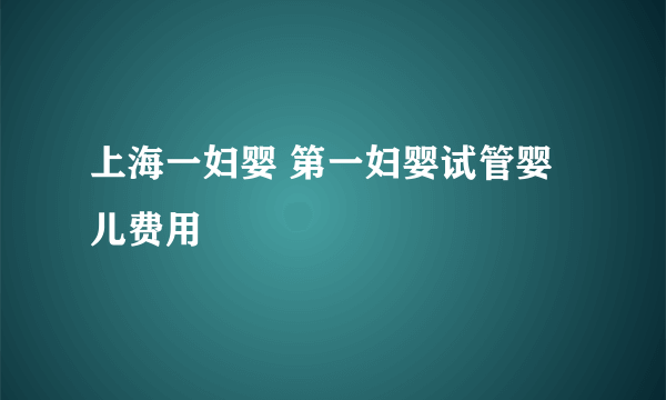 上海一妇婴 第一妇婴试管婴儿费用