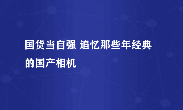 国货当自强 追忆那些年经典的国产相机