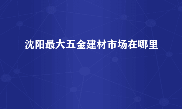 沈阳最大五金建材市场在哪里