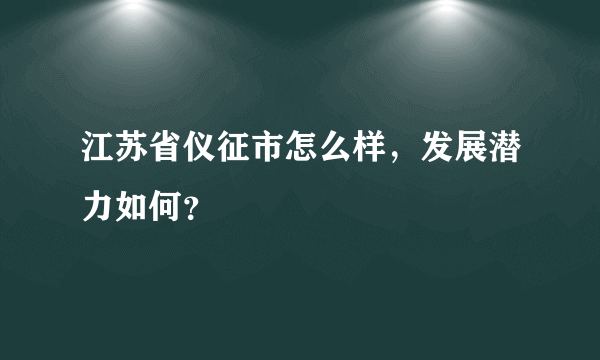 江苏省仪征市怎么样，发展潜力如何？