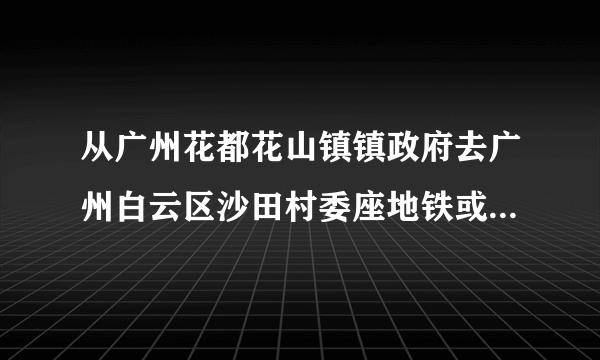 从广州花都花山镇镇政府去广州白云区沙田村委座地铁或公交怎么去