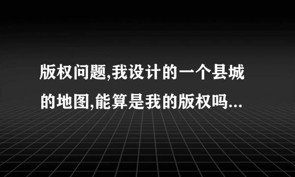 版权问题,我设计的一个县城的地图,能算是我的版权吗?别有没有改名直接借用算是侵权吗?