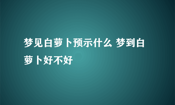 梦见白萝卜预示什么 梦到白萝卜好不好