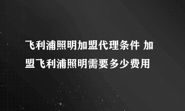 飞利浦照明加盟代理条件 加盟飞利浦照明需要多少费用