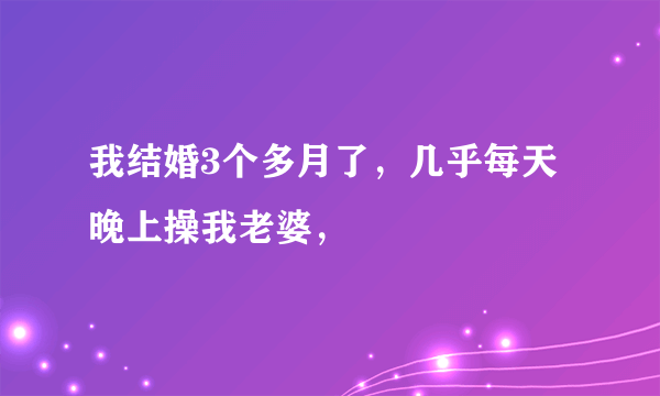 我结婚3个多月了，几乎每天晚上操我老婆，