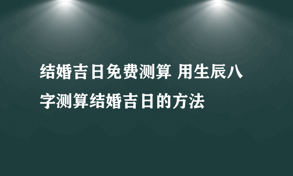 结婚吉日免费测算 用生辰八字测算结婚吉日的方法