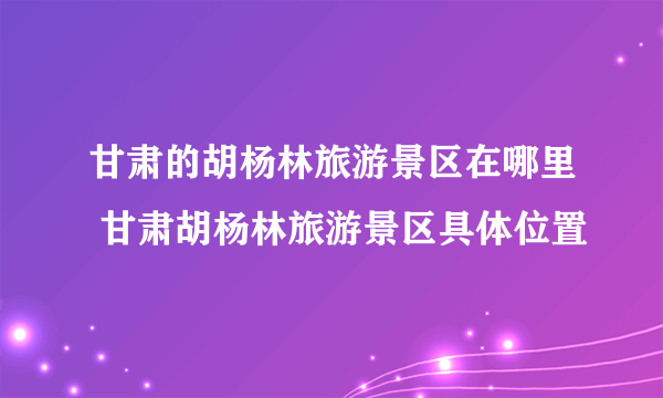 甘肃的胡杨林旅游景区在哪里 甘肃胡杨林旅游景区具体位置