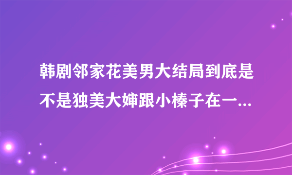 韩剧邻家花美男大结局到底是不是独美大婶跟小榛子在一起啊，求答案，呜呜