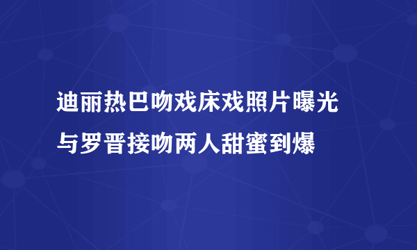 迪丽热巴吻戏床戏照片曝光 与罗晋接吻两人甜蜜到爆