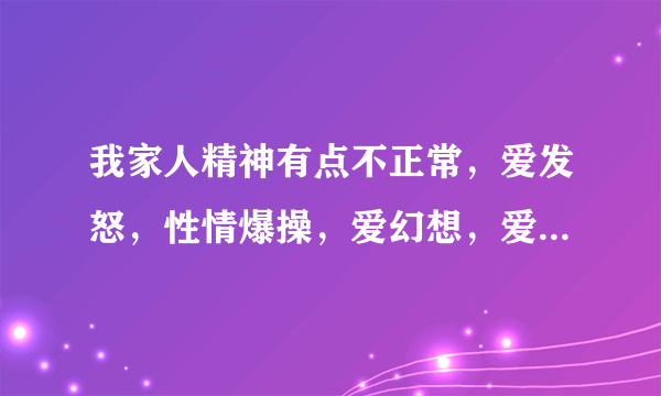 我家人精神有点不正常，爱发怒，性情爆操，爱幻想，爱...