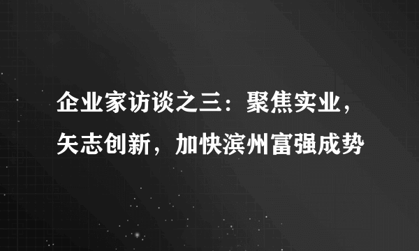 企业家访谈之三：聚焦实业，矢志创新，加快滨州富强成势