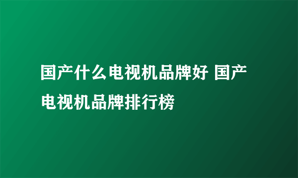 国产什么电视机品牌好 国产电视机品牌排行榜