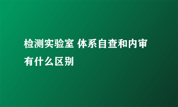 检测实验室 体系自查和内审有什么区别