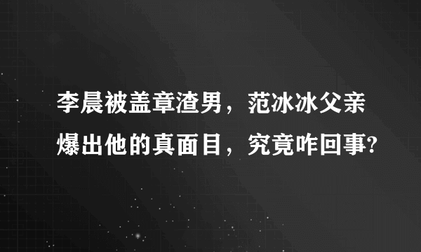 李晨被盖章渣男，范冰冰父亲爆出他的真面目，究竟咋回事?