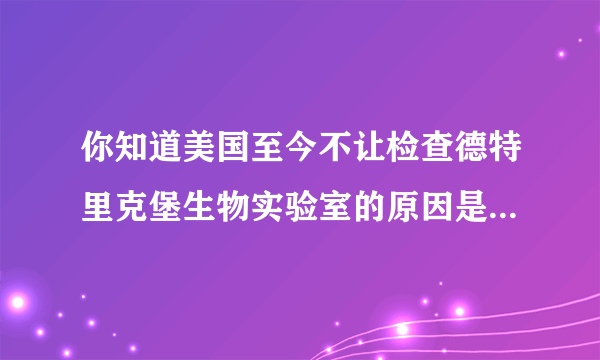 你知道美国至今不让检查德特里克堡生物实验室的原因是什么吗？