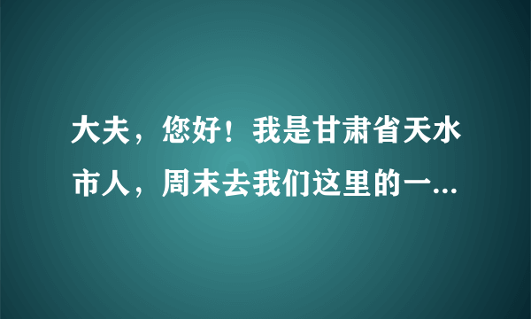 大夫，您好！我是甘肃省天水市人，周末去我们这里的一...