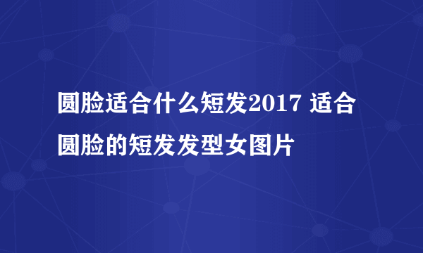 圆脸适合什么短发2017 适合圆脸的短发发型女图片