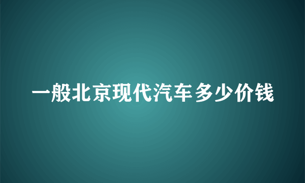 一般北京现代汽车多少价钱