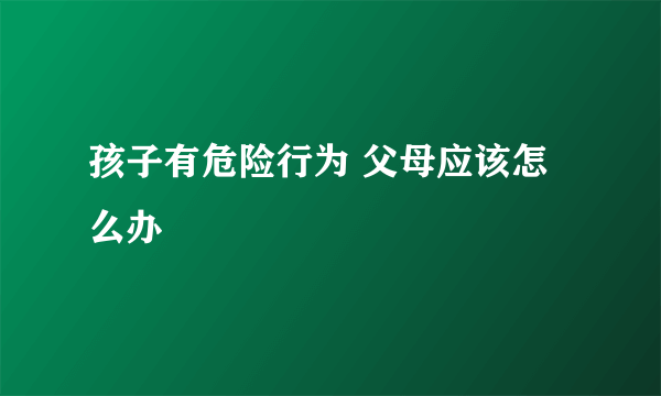 孩子有危险行为 父母应该怎么办