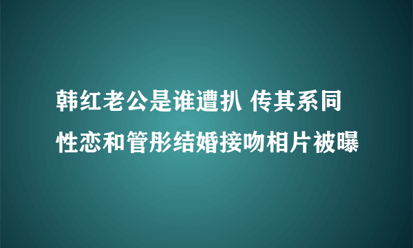 韩红老公是谁遭扒 传其系同性恋和管彤结婚接吻相片被曝