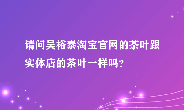 请问吴裕泰淘宝官网的茶叶跟实体店的茶叶一样吗？