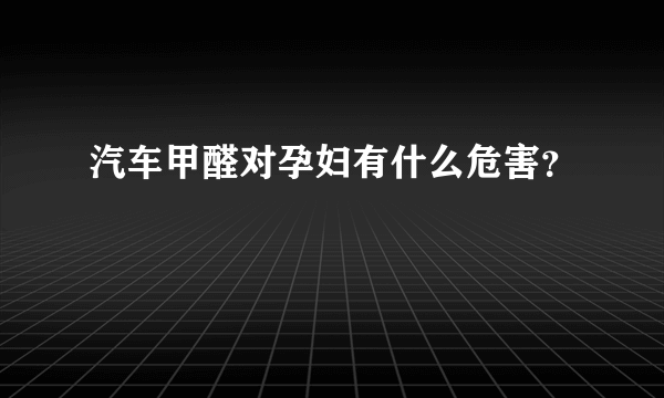 汽车甲醛对孕妇有什么危害？