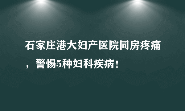 石家庄港大妇产医院同房疼痛，警惕5种妇科疾病！