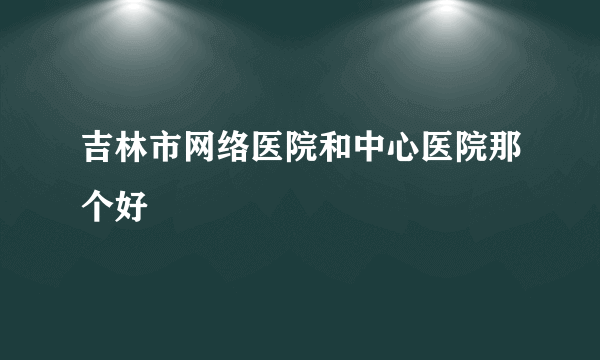 吉林市网络医院和中心医院那个好